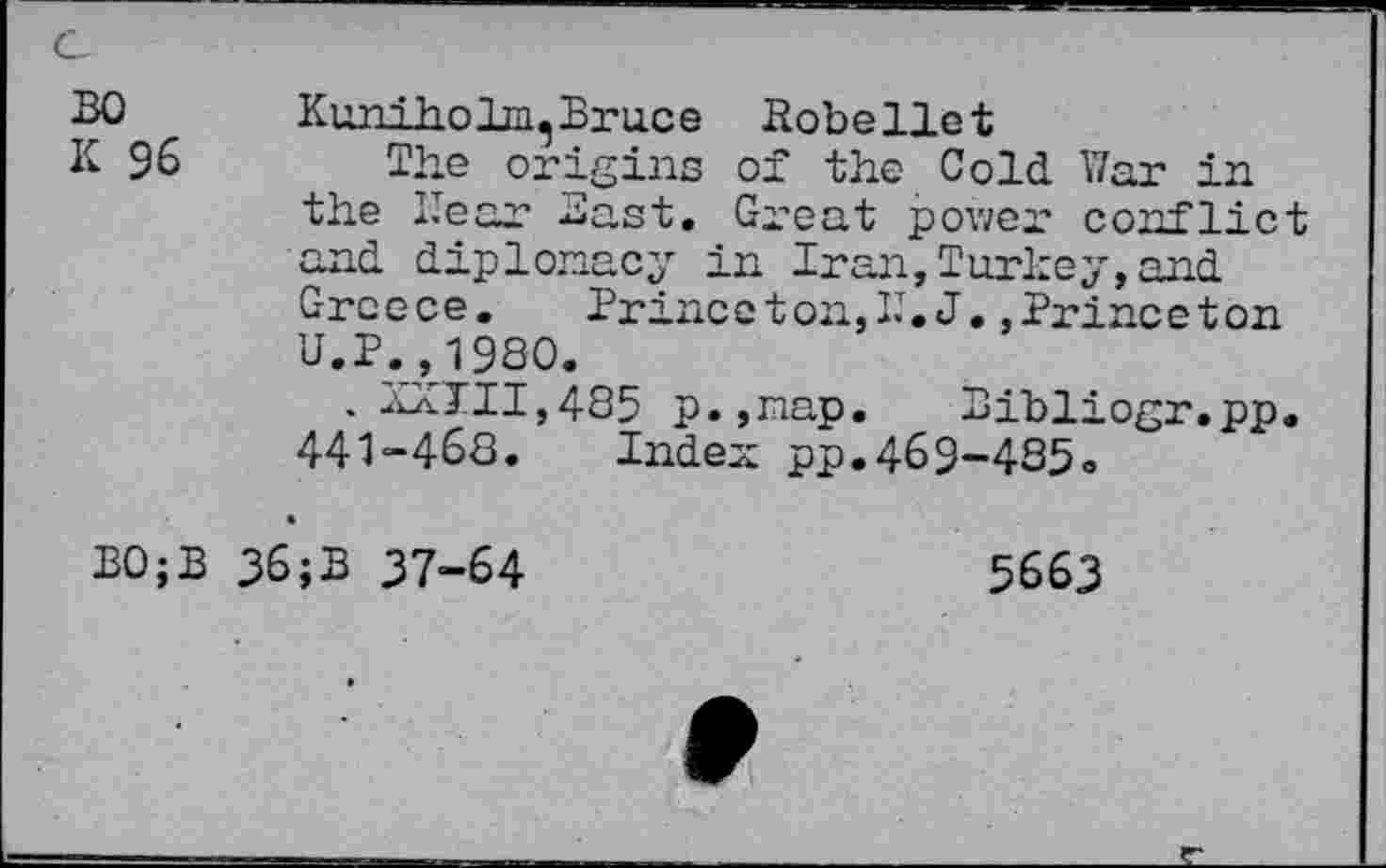 ﻿30
K 96
Kuniholm, Bruce Kobeliet
The origins of the Cold War in the Hear Bast. Great power conflict and diplomacy in Iran,Turkey,and Greece.	Prince ton, I.T. J. »Princeton
U.P.,1980.
. XXIII,485 p.,nap. Bibliogr.pp. 441-468. Index pp.469-485»
B0;B 36;B 37-64
5663